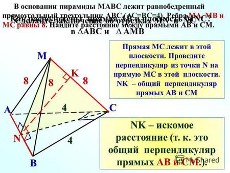 M C A B 8 4 8 4 N В основании пирамиды MАВС лежит равнобедренный прямоугольный треугольник АВС (АС=ВС=4). Ребра МА, МВ и МС равны 8. Найдите расстояние.