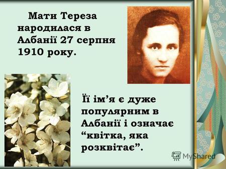 Мати Тереза народилася в Албанії 27 серпня 1910 року. Її імя є дуже популярним в Албанії і означає квітка, яка розквітає.