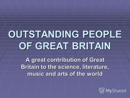 OUTSTANDING PEOPLE OF GREAT BRITAIN A great contribution of Great Britain to the science, literature, music and arts of the world.