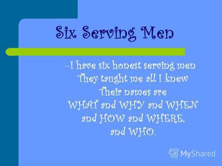 Six Serving Men –I–I have six honest serving men They taught me all I knew Their names are WHAT and WHY and WHEN and HOW and WHERE, and WHO.