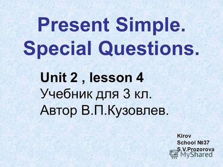 Present Simple. Special Questions. Unit 2, lesson 4 Учебник для 3 кл. Автор В.П.Кузовлев. Kirov School 37 S.V.Prozorova.