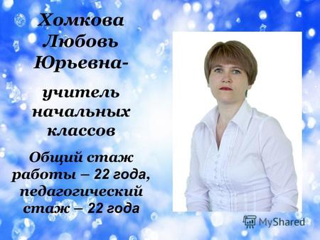 Хомкова Любовь Юрьевна- учитель начальных классов Общий стаж работы – 2 2 г ода, педагогический стаж – 2 2 года.
