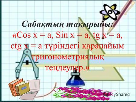 Сабақтың тақырыбы: «Cos х = а, Sin х = а, tg х = а, ctg x = a түріндегі қарапайым тригонометриялық теңдеулер.»