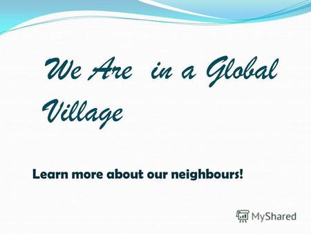 We Are in a Global Village Learn more about our neighbours!