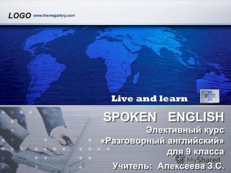 LOGO www.themegallery.com SPOKEN ENGLISH Элективный курс «Разговорный английский» для 9 класса Учитель: Алексеева З.С. Live and learn.