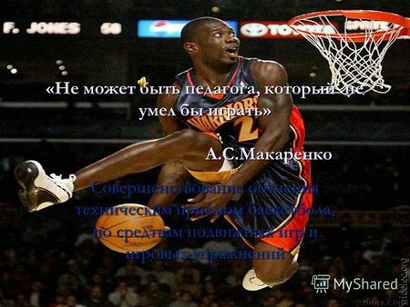 «Не может быть педагога, который не умел бы играть» А.С.Макаренко Совершенствование обучения техническим приёмом баскетбола, по средтвам подвижных игр.