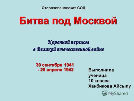 Битва под Москвой Коренной перелом в Великой отечественной войне 30 сентября 1941 - 20 апреля 1942 Старозеленовская СОШ Выполнила ученица 10 класса Ханбикова.
