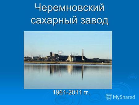 Черемновский сахарный завод 1961-2011 гг.. Исторические вехи 1956 год 1958 год 1961 год.