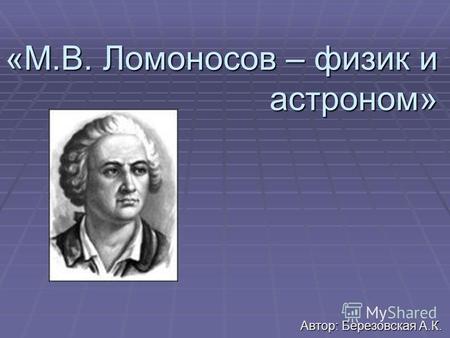 «М.В. Ломоносов – физик и астроном» Автор: Березовская А.К.