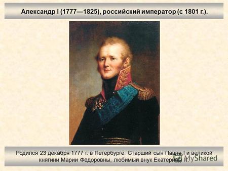 Александр I (17771825), российский император (с 1801 г.). Родился 23 декабря 1777 г. в Петербурге. Старший сын Павла I и великой княгини Марии Фёдоровны,