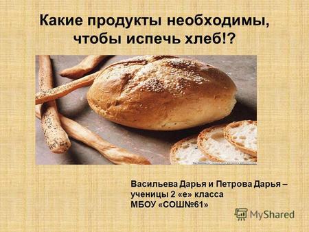 Какие продукты необходимы, чтобы испечь хлеб!? Васильева Дарья и Петрова Дарья – ученицы 2 «е» класса МБОУ «СОШ 61»