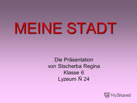 MEINE STADT Die Präsentation von Stscherba Regina Klasse 6 Lyzeum Ñ 24.