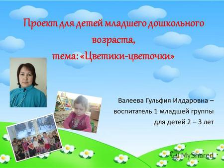 Проект для детей младшего дошкольного возраста, тема: «Цветики-цветочки» Валеева Гульфия Илдаровна – воспитатель 1 младшей группы для детей 2 – 3 лет.