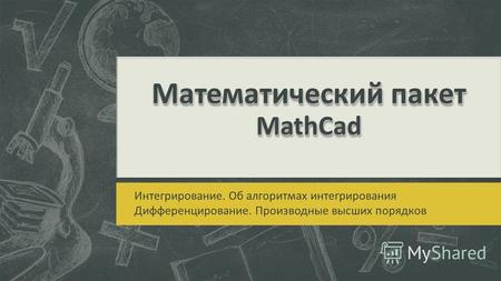 Математическийпакет MathCad Математический пакет MathCad Интегрирование. Об алгоритмах интегрирования Дифференцирование. Производные высших порядков.