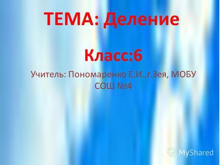 ТЕМА: Деление Класс:6 Учитель: Пономаренко Е.И.,г.Зея, МОБУ СОШ 4.