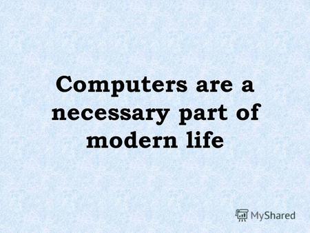 Computers are a necessary part of modern life. Computers play an important role in the lives of most of us today, whether we realize it or not. Some people,