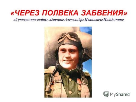 «ЧЕРЕЗ ПОЛВЕКА ЗАБВЕНИЯ» об участнике войны, лётчике Александре Ивановиче Потёмкине.