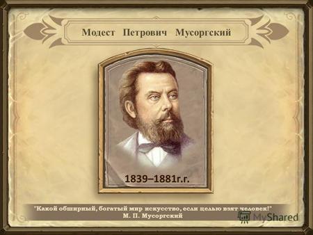 1839–1881 г.г. Какой обширный, богатый мир искусство, если целью взят человек! М. П. Мусоргский.