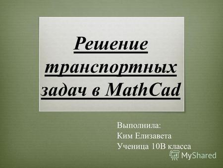 Решение транспортных задач в MathCad Выполнила: Ким Елизавета Ученица 10 В класса.