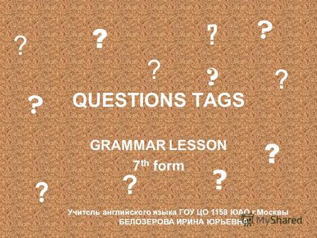 QUESTIONS TAGS GRAMMAR LESSON 7 th form ? ? ? ? ? ? ? ? ? ? ? ? Учитель английского языка ГОУ ЦО 1158 ЮАО г.Москвы БЕЛОЗЕРОВА ИРИНА ЮРЬЕВНА.