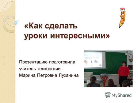 «Как сделать уроки интересными» Презентацию подготовила учитель технологии Марина Петровна Луханина.