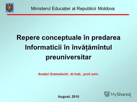1 August, 2010 Repere conceptuale în predarea Informaticii în învăţămîntul preuniversitar Anatol Gremalschi, dr.hab., prof.univ. Ministerul Educaţiei al.
