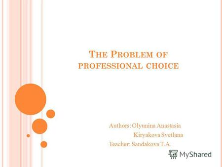 T HE P ROBLEM OF PROFESSIONAL CHOICE Authors: Olyunina Anastasia Kiryakova Svetlana Teacher: Sandakova T.A.