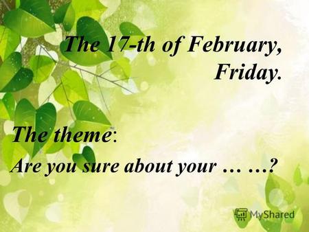 The 17-th of February, Friday. The theme: Are you sure about your … …?