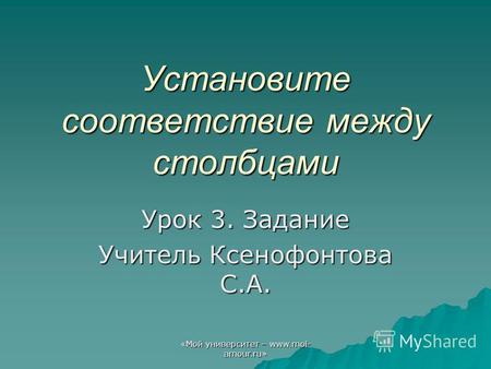 «Мой университет – www.moi- amour.ru» Установите соответствие между столбцами Урок 3. Задание Учитель Ксенофонтова С.А.