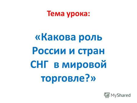 Тема урока: «Какова роль России и стран СНГ в мировой торговле?»