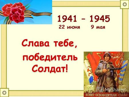 1941 – 1945 22 июня 9 мая Слава тебе, победитель Солдат!