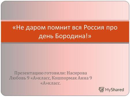 Презентацию готовили : Насирова Любовь 9 « А » класс, Кошпормак Анна 9 « А » класс. « Не даром помнит вся Россия про день Бородина !»