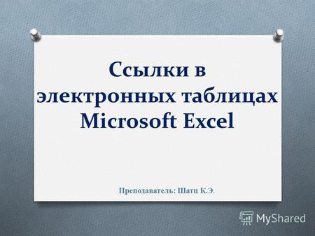 Ссылки в электронных таблицах Microsoft Excel Преподаватель: Шатц К.Э.