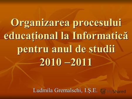 Organizarea procesului educaţional la Informatică pentru anul de studii 2010 2011 Ludmila Gremalschi, I.Ş.E.