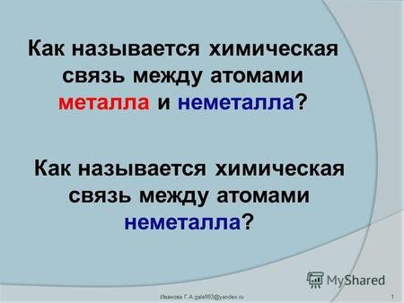 1 Иванова Г.А.gale993@yandex.ru Как называется химическая связь между атомами металла и неметалла? Как называется химическая связь между атомами неметалла?