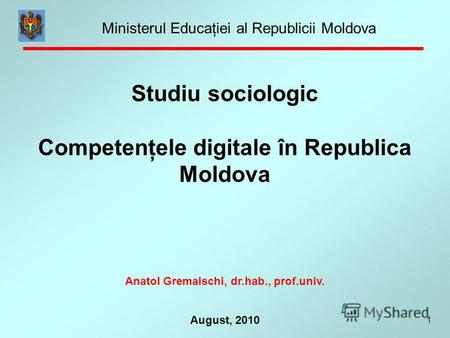 1 August, 2010 Studiu sociologic Competenţele digitale în Republica Moldova Anatol Gremalschi, dr.hab., prof.univ. Ministerul Educaţiei al Republicii Moldova.