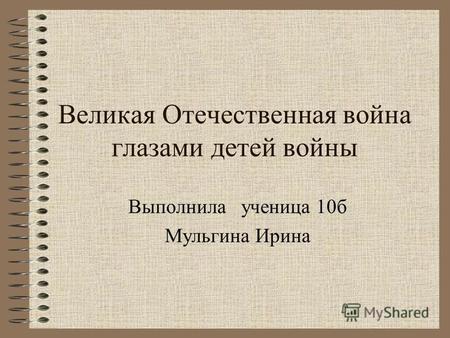 Великая Отечественная война глазами детей войны Выполнила ученица 10 б Мульгина Ирина.