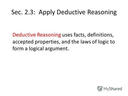 Sec. 2.3: Apply Deductive Reasoning Deductive Reasoning uses facts, definitions, accepted properties, and the laws of logic to form a logical argument.