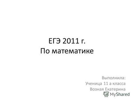 ЕГЭ 2011 г. По математике Выполнила: Ученица 11 а класса Возная Екатерина.