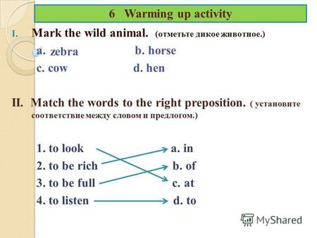 6 Warming up activity I. Mark the wild animal. (отметьте дикое животное.) a. b. horse c. cow d. hen II. Match the words to the right preposition. ( установите.
