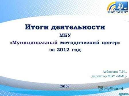 Итоги деятельности МБУ «Муниципальный методический центр» за 2012 год Лобанова Т.И., директор МБУ «ММЦ» 2013 г.