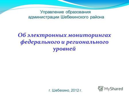 Управление образования администрации Шебекинского района г. Шебекино, 2012 г. Об электронных мониторингах федерального и регионального уровней.