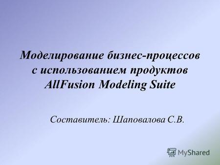 Моделирование бизнес-процессов с использованием продуктов AllFusion Modeling Suite Составитель: Шаповалова С.В.