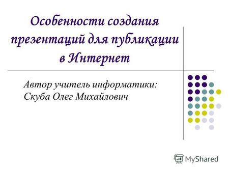 Особенности создания презентаций для публикации в Интернет Автор учитель информатики: Скуба Олег Михайлович.