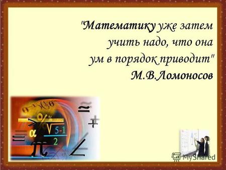 Математику уже затем учить надо, что она ум в порядок приводит М.В.Ломоносов.