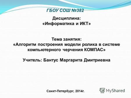 ГБОУ СОШ 382 Санкт-Петербург, 2014 г. Дисциплина: «Информатика и ИКТ» Тема занятия: «Алгоритм построения модели ролика в системе компьютерного черчения.