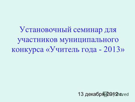 Установочный семинар для участников муниципального конкурса «Учитель года - 2013» 13 декабря 2012 г.
