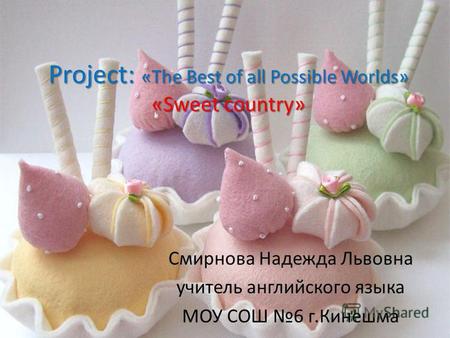 Project: «The Best of all Possible Worlds» «Sweet country» Смирнова Надежда Львовна учитель английского языка МОУ СОШ 6 г.Кинешма.