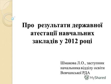 Про результати державної атестації навчальних закладів у 2012 році Шмакова Л.О., заступник начальника відділу освіти Вовчанської РДА.