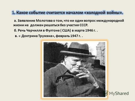 А. Заявление Молотова о том, что ни один вопрос международной жизни не должен решаться без участия СССР. б. Речь Черчилля в Фултоне ( США) в марте 1946.